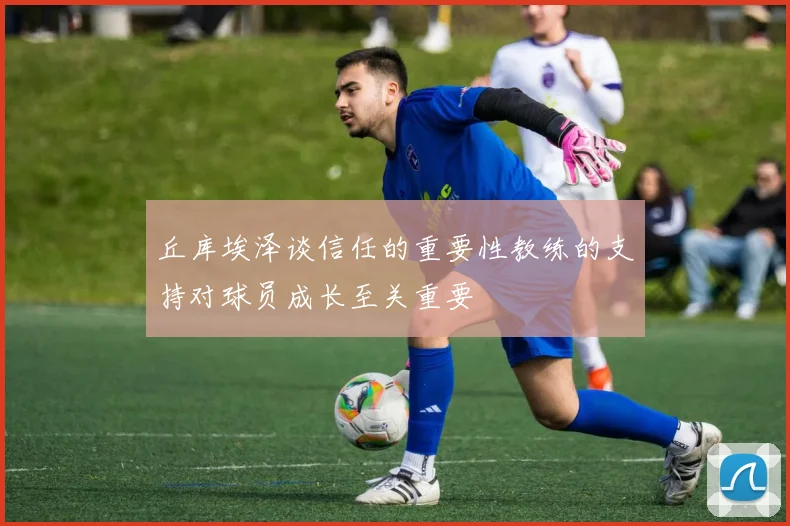 丘库埃泽谈信任的重要性教练的支持对球员成长至关重要