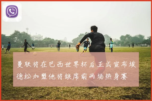 曼联将在巴西世界杯后正式宣布埃德松加盟他将缺席前两场热身赛