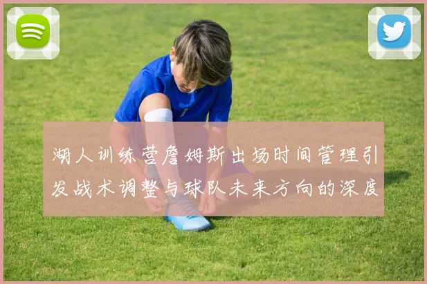 湖人训练营詹姆斯出场时间管理引发战术调整与球队未来方向的深度探讨