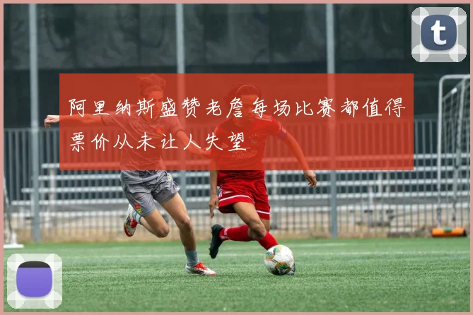 阿里纳斯盛赞老詹每场比赛都值得票价从未让人失望