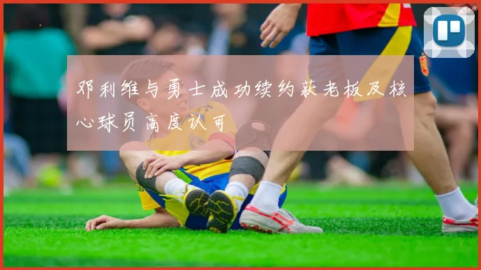 邓利维与勇士成功续约获老板及核心球员高度认可