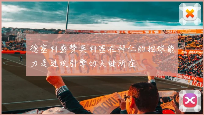 德塞利盛赞奥利塞在拜仁的控球能力是进攻引擎的关键所在