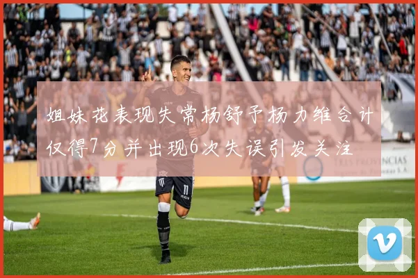 姐妹花表现失常杨舒予杨力维合计仅得7分并出现6次失误引发关注