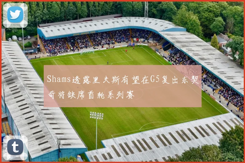 Shams透露里夫斯有望在G5复出东契奇将缺席首轮系列赛