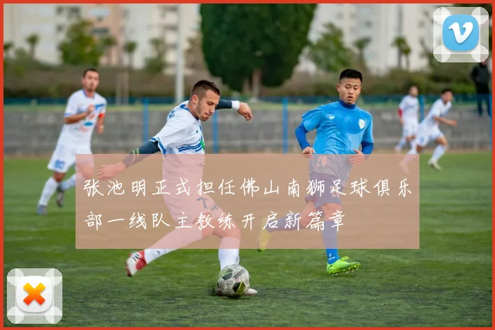 张池明正式担任佛山南狮足球俱乐部一线队主教练开启新篇章