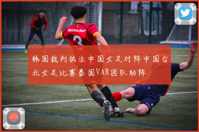 韩国裁判执法中国女足对阵中国台北女足比赛泰国VAR团队助阵