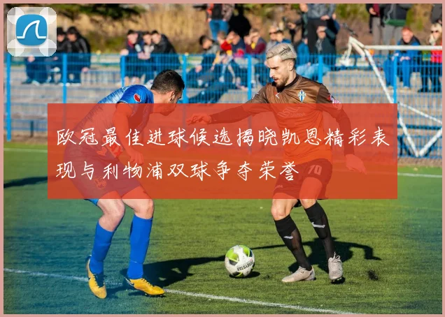 欧冠最佳进球候选揭晓凯恩精彩表现与利物浦双球争夺荣誉