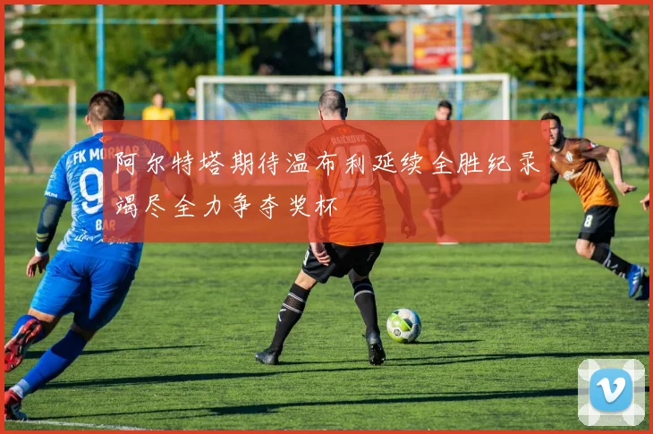 阿尔特塔期待温布利延续全胜纪录竭尽全力争夺奖杯