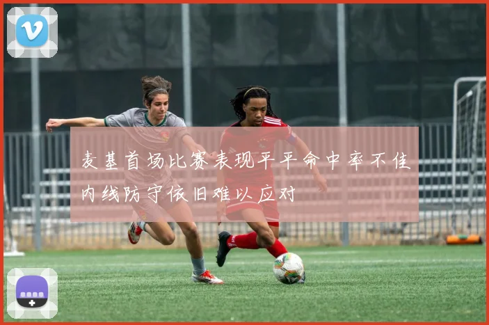 麦基首场比赛表现平平命中率不佳内线防守依旧难以应对