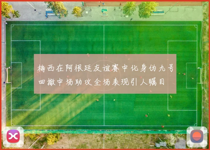 梅西在阿根廷友谊赛中化身伪九号回撤中场助攻全场表现引人瞩目